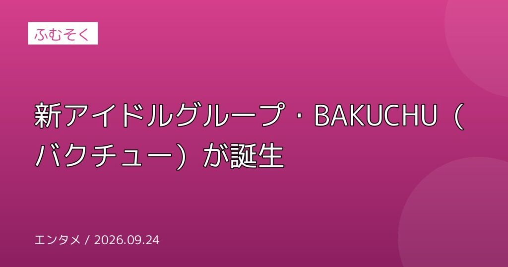 新アイドルグループ・BAKUCHU（バクチュー）が誕生
